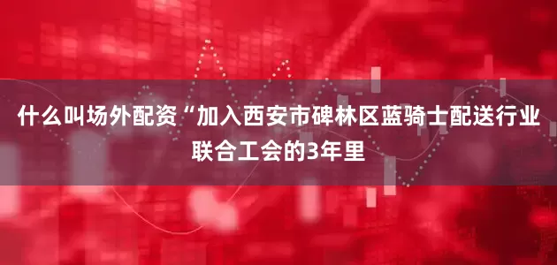 什么叫场外配资“加入西安市碑林区蓝骑士配送行业联合工会的3年里