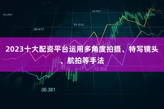 2023十大配资平台运用多角度拍摄、特写镜头、航拍等手法