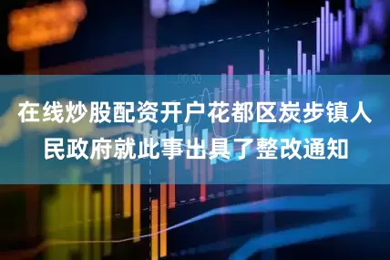 在线炒股配资开户花都区炭步镇人民政府就此事出具了整改通知